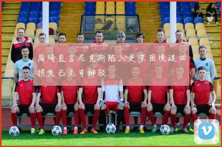 周琦直言尼克斯陷入更深困境追回损失已无可辩驳