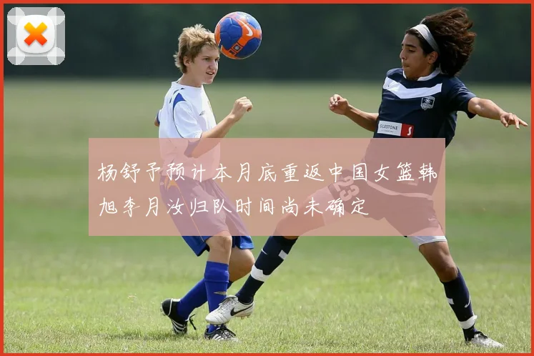 杨舒予预计本月底重返中国女篮韩旭李月汝归队时间尚未确定